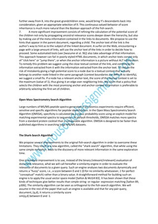 further away from X, into the great-grandchildren zone, would bring Y's descendants back into
inheritance is much more natural than the Boolean approach of the fish-search.
7.
A more significant improvement consists of refining the calculation of the potential score of
the children not only by propagating ancestral relevance scores deeper down the hierarchy, but also
by making use of the meta-information contained in the links to documents. We propose to use the
hints that appear in the parent document, regarding a child. The anchor text of the link is the
author's way to hint as to the subject of the linked document. A surfer on the Web, encountering a
page with a large amount of links, will use the anchor text of the links in order to decide how to
proceed. Some automated tools (see [Iwazume et al. 96]) also take advantage of that information.
This approach however can fail in poorly styled HTML documents, in which anchor texts consist only
of "click here" or "jump there", or when the anchor information is a picture without ALT information.
To remedy this problem we suggest using the close textual context of the link, and combining the
information extracted from it with the information extracted from the anchor text. To reduce the
risk of mistakenly giving a high potential score to a node due to a textual context that actually
belongs to another node linked in the same paragraph (context boundaries are difficult to identify),
we suggest a small fix. If a node has a relevant anchor text, the score of the textual context is set to
the maximum (value of 1), thus giving it an edge over neighboring links. We claim that a policy that
selects the children with the most promising anchor and anchor context information is preferable to
arbitrarily selecting the first set of children.

Open Mass Spectrometry Search Algorithm
Large numbers of MS/MS peptide spectra generated in proteomics experiments require efficient,
sensitive and specific algorithms for peptide identification. In the Open Mass Spectrometry Search
Algorithm (OMSSA), specificity is calculated by a classic probability score using an explicit model for
matching experimental spectra to sequences. At default thresholds, OMSSA matches more spectra
from a standard protein cocktail than a comparable algorithm. OMSSA is designed to be faster than
published algorithms in searching large MS/MS datasets.

The Shark-Search Algorithm
We propose several improvements to the original fish-search algorithm in order to overcome these
limitations. They result in a new algorithm, called the "shark search" algorithm, that while using the
same simple metaphor, leads to the discovery of more relevant information in the same exploration
time.
One immediate improvement is to use, instead of the binary (relevant/irrelevant) evaluation of
document relevance, what we will call hereafter a similarity engine in order to evaluate the
relevance of documents to a given query. Such an engine analyzes two documents dynamically and
returns a "fuzzy" score, i.e., a score between 0 and 1 (0 for no similarity whatsoever, 1 for perfect
"conceptual" match) rather than a binary value. A straightforward method for building such an
engine is to apply the usual vector space model [Salton & McGill 83]. It has been shown that these
kinds of techniques give better results than simple string- or regular- expression matching [Salton 89,
p306]. The similarity algorithm can be seen as orthogonal to the fish-search algorithm. We will
assume in the rest of the paper that such an engine is available and that for any pair query,
document, (q,d), it returns a similarity score
sim(q,d) between 0 and 1.

 