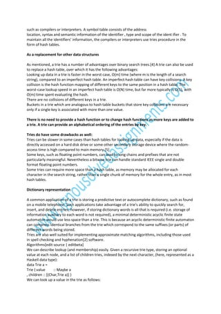 such as compilers or interpreters. A symbol table consists of the address
location, syntax and semantic information of the identifier , type and scope of the ident ifier . To
maintain all the identifiers’ information, the compilers or interpreters use tries procedure in the
form of hash tables.
As a replacement for other data structures
As mentioned, a trie has a number of advantages over binary search trees.[4] A trie can also be used
to replace a hash table, over which it has the following advantages:
Looking up data in a trie is faster in the worst case, O(m) time (where m is the length of a search
string), compared to an imperfect hash table. An imperfect hash table can have key collisions. A key
collision is the hash function mapping of different keys to the same position in a hash table. The
worst-case lookup speed in an imperfect hash table is O(N) time, but far more typically is O(1), with
O(m) time spent evaluating the hash.
There are no collisions of different keys in a trie.
Buckets in a trie which are analogous to hash table buckets that store key collisions are necessary
only if a single key is associated with more than one value.
There is no need to provide a hash function or to change hash functions as more keys are added to
a trie. A trie can provide an alphabetical ordering of the entries by key.
Tries do have some drawbacks as well:
Tries can be slower in some cases than hash tables for looking up data, especially if the data is
directly accessed on a hard disk drive or some other secondary storage device where the randomaccess time is high compared to main memory.[5]
Some keys, such as floating point numbers, can lead to long chains and prefixes that are not
particularly meaningful. Nevertheless a bitwise trie can handle standard IEEE single and double
format floating point numbers.
Some tries can require more space than a hash table, as memory may be allocated for each
character in the search string, rather than a single chunk of memory for the whole entry, as in most
hash tables.
Dictionary representation
A common application of a trie is storing a predictive text or autocomplete dictionary, such as found
on a mobile telephone. Such applications take advantage of a trie's ability to quickly search for,
insert, and delete entries; however, if storing dictionary words is all that is required (i.e. storage of
information auxiliary to each word is not required), a minimal deterministic acyclic finite state
automaton would use less space than a trie. This is because an acyclic deterministic finite automaton
can compress identical branches from the trie which correspond to the same suffixes (or parts) of
different words being stored.
Tries are also well suited for implementing approximate matching algorithms, including those used
in spell checking and hyphenation[2] software.
Algorithms[edit source | editbeta]
We can describe lookup (and membership) easily. Given a recursive trie type, storing an optional
value at each node, and a list of children tries, indexed by the next character, (here, represented as a
Haskell data type):
data Trie a =
Trie { value
:: Maybe a
, children :: [(Char,Trie a)] }
We can look up a value in the trie as follows:

 