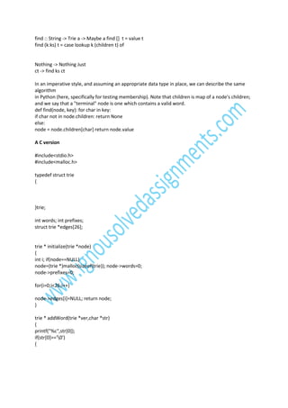 find :: String -> Trie a -> Maybe a find [] t = value t
find (k:ks) t = case lookup k (children t) of

Nothing -> Nothing Just
ct -> find ks ct
In an imperative style, and assuming an appropriate data type in place, we can describe the same
algorithm
in Python (here, specifically for testing membership). Note that children is map of a node's children;
and we say that a "terminal" node is one which contains a valid word.
def find(node, key): for char in key:
if char not in node.children: return None
else:
node = node.children[char] return node.value
A C version
#include<stdio.h>
#include<malloc.h>
typedef struct trie
{

}trie;
int words; int prefixes;
struct trie *edges[26];

trie * initialize(trie *node)
{
int i; if(node==NULL)
node=(trie *)malloc(sizeof(trie)); node->words=0;
node->prefixes=0;
for(i=0;i<26;i++)
node->edges[i]=NULL; return node;
}
trie * addWord(trie *ver,char *str)
{
printf("%c",str[0]);
if(str[0]=='0')
{

 