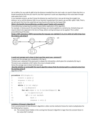 Let us define, for any node N, g(N) to be the distance travelled from the start node s to reach N. Note that this is a
known quantity by the time you reach N, but that in general it could vary depending on the route taken through
state space from s to N.
In our example scenario, we don't know the distance by road from N to t, but we do know the straight-line
distance. Let us call this distance h(N). As our heuristic to guide best-first search, we use f(N) = g(N) + h(N). That is,
we will search first from the node that we have found so far that has the lowest f(N).
What is the benefit of preconditioning a problem space? Explain with example
Preconditioning is preparing the problem space before application of the algorithm.
For example: in binary search the searching technique can only be applied on a sorted array. Similarly heap sort
requires data to be organized in the form of heap, before sorting technique can be applied. This is called
preconditioning of the data.
Design a NDF automata or NDFA representing the language over alphabet ={a, b} in which all valid strings have
bb or bab as sub string
          a,b                                                               a,b

     0       b                   1            b                3


                                a             b

                                 2


in quick sort average cost is closer to best case than worst case- comment
In quick sort the average case complexity is O(n log n).
The best case is obtained if the pivot point is always the mid position, which gives the complexity O(n log n).
                                  2
The worst case complexity is O(n ) when the array is already sorted.
Hence the average case is closer to the best case
 Describe whether or not breadth first search algorithm always finds the shortest path to a selected vertex from
the starting vertex
Algorithm of BFS

procedure BFS(Graph,v):
2         create a queue Q
3         enqueue v onto Q
4         mark v
5         while Q is not empty:
6                t ← Q.dequeue()
7                for all edges e in G.incidentEdges(t) do
8                    o ← G.opposite(v,e)
9                      if o is not marked:
10                             mark o
11                             enqueue o onto Q

Limitation of Strassen's Algorithm
From a practical point of view Strassen's Algorithm is often not the method of choice for matrix multiplication for
the following four reasons:
     (1) The constant factor hidden in the running time Strassen's Algorithm is lager than the constant factor in
         the native (n ) method.
                        3
 