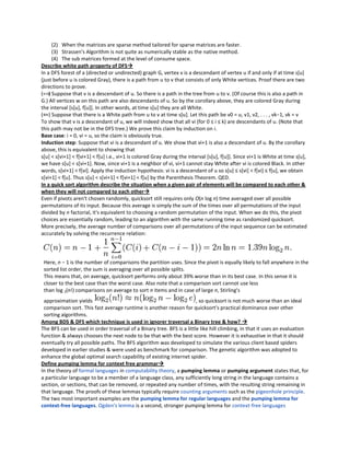 (2) When the matrices are sparse method tailored for sparse matrices are faster.
      (3) Strassen's Algorithm is not quite as numerically stable as the native method.
      (4) The sub matrices formed at the level of consume space.
Describe white path property of DFS
In a DFS forest of a (directed or undirected) graph G, vertex v is a descendant of vertex u if and only if at time s[u]
(just before u is colored Gray), there is a path from u to v that consists of only White vertices. Proof there are two
directions to prove.
(=⇒ Suppose that v is a descendant of u. So there is a path in the tree from u to v. (Of course this is also a path in
    )
G.) All vertices w on this path are also descendants of u. So by the corollary above, they are colored Gray during
the interval [s[u], f[u]]. In other words, at time s[u] they are all White.
(⇐ Suppose that there is a White path from u to v at time s[u]. Let this path be v0 = u, v1, v2, . . . , vk−1, vk = v
   =)
To show that v is a descendant of u, we will indeed show that all vi (for 0 ≤ i ≤ k) are descendants of u. (Note that
this path may not be in the DFS tree.) We prove this claim by induction on i.
Base case: i = 0, vi = u, so the claim is obviously true.
Induction step: Suppose that vi is a descendant of u. We show that vi+1 is also a descendant of u. By the corollary
above, this is equivalent to showing that
s[u] < s[vi+1] < f[vi+1] < f[u] i.e., vi+1 is colored Gray during the interval [s[u], f[u]]. Since vi+1 is White at time s[u],
we have s[u] < s[vi+1]. Now, since vi+1 is a neighbor of vi, vi+1 cannot stay White after vi is colored Black. In other
words, s[vi+1] < f[vi]. Apply the induction hypothesis: vi is a descendant of u so s[u] ≤ s[vi] < f[vi] ≤ f[u], we obtain
s[vi+1] < f[u]. Thus s[u] < s[vi+1] < f[vi+1] < f[u] by the Parenthesis Theorem. QED.
In a quick sort algorithm describe the situation when a given pair of elements will be compared to each other &
when they will not compared to each other
Even if pivots aren't chosen randomly, quicksort still requires only O(n log n) time averaged over all possible
permutations of its input. Because this average is simply the sum of the times over all permutations of the input
divided by n factorial, it's equivalent to choosing a random permutation of the input. When we do this, the pivot
choices are essentially random, leading to an algorithm with the same running time as randomized quicksort.
More precisely, the average number of comparisons over all permutations of the input sequence can be estimated
accurately by solving the recurrence relation:




 Here, n − 1 is the number of comparisons the partition uses. Since the pivot is equally likely to fall anywhere in the
 sorted list order, the sum is averaging over all possible splits.
 This means that, on average, quicksort performs only about 39% worse than in its best case. In this sense it is
 closer to the best case than the worst case. Also note that a comparison sort cannot use less
 than log 2(n!) comparisons on average to sort n items and in case of large n, Stirling's
 approximation yields                                                  , so quicksort is not much worse than an ideal
 comparison sort. This fast average runtime is another reason for quicksort's practical dominance over other
 sorting algorithms.
Among BDS & DFS which technique is used in ignorer traversal a Binary tree & how? 
The BFS can be used in order traversal of a Binary tree. BFS is a little like hill climbing, in that it uses an evaluation
function & always chooses the next node to be that with the best score. However it is exhaustive in that it should
eventually try all possible paths. The BFS algorithm was developed to simulate the various client based spiders
developed in earlier studies & were used as benchmark for comparison. The genetic algorithm was adopted to
enhance the global optimal search capability of existing internet spider.
Define pumping lemma for context free grammar
In the theory of formal languages in computability theory, a pumping lemma or pumping argument states that, for
a particular language to be a member of a language class, any sufficiently long string in the language contains a
section, or sections, that can be removed, or repeated any number of times, with the resulting string remaining in
that language. The proofs of these lemmas typically require counting arguments such as the pigeonhole principle.
The two most important examples are the pumping lemma for regular languages and the pumping lemma for
context-free languages. Ogden's lemma is a second, stronger pumping lemma for context-free languages
 