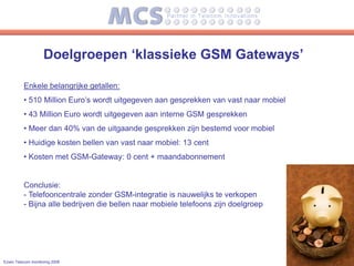 Doelgroepen ‘klassieke GSM Gateways’

          Enkele belangrijke getallen:
          • 510 Million Euro’s wordt uitgegeven aan gesprekken van vast naar mobiel
          • 43 Million Euro wordt uitgegeven aan interne GSM gesprekken
          • Meer dan 40% van de uitgaande gesprekken zijn bestemd voor mobiel
          • Huidige kosten bellen van vast naar mobiel: 13 cent
          • Kosten met GSM-Gateway: 0 cent + maandabonnement


          Conclusie:
          - Telefooncentrale zonder GSM-integratie is nauwelijks te verkopen
          - Bijna alle bedrijven die bellen naar mobiele telefoons zijn doelgroep




Ezwin Telecom monitoring 2008
 