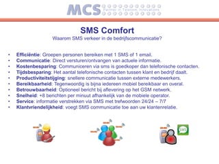 SMS Comfort
                   Waarom SMS verkeer in de bedrijfscommunicatie?


•   Efficiëntie: Groepen personen bereiken met 1 SMS of 1 email.
•   Communicatie: Direct versturen/ontvangen van actuele informatie.
•   Kostenbesparing: Communiceren via sms is goedkoper dan telefonische contacten.
•   Tijdsbesparing: Het aantal telefonische contacten tussen klant en bedrijf daalt.
•   Productiviteitstijging: snellere communicatie tussen externe medewerkers.
•   Bereikbaarheid: Tegenwoordig is bijna iedereen mobiel bereikbaar en overal.
•   Betrouwbaarheid: Optioneel bericht bij aflevering op het GSM netwerk.
•   Snelheid: +8 berichten per minuut afhankelijk van de mobiele operator.
•   Service: informatie verstrekken via SMS met trefwoorden 24/24 – 7/7
•   Klantvriendelijkheid: voegt SMS communicatie toe aan uw klantenrelatie.
 