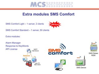 Extra modules SMS Comfort

SMS Comfort Light – 1 server, 2 clients       199 Euro


SMS Comfort Standard – 1 server, 50 clients

Extra modules:

Alarm Manager
Response to KeyWords
API License
 