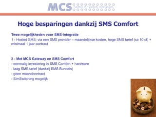 Hoge besparingen dankzij SMS Comfort
Twee mogelijkheden voor SMS-integratie
1 - Hosted SMS: via een SMS provider – maandelijkse kosten, hoge SMS tarief (ca 10 ct) +
minimaal 1 jaar contract



2 - Met MCS Gateway en SMS Comfort
- eenmalig investering in SMS Comfort + hardware
- laag SMS tarief (dankzij SMS Bundels)
- geen maandcontract
- SimSwitching mogelijk
 