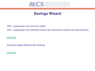 Savings Wizard


•ROI – besparingen van vast naar mobiel
•ROI – besparingen met IntelliDial (mobiel naar nationaal en mobiel naar internationaal)


Click here


Aantal benodigde GSM-kanalen (Erlang)


Click here
 