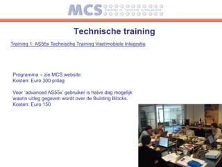 Technische training
Training 1: AS55x Technische Training Vast/mobiele Integratie




Programma – zie MCS website
Kosten: Euro 300 p/dag

Voor ‘advanced AS55x’ gebruiker is halve dag mogelijk
waarin uitleg gegeven wordt over de Building Blocks.
Kosten: Euro 150
 