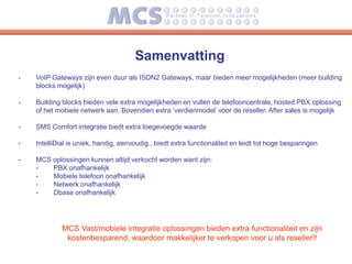 Samenvatting
-   VoIP Gateways zijn even duur als ISDN2 Gateways, maar bieden meer mogelijkheden (meer building
    blocks mogelijk)

-   Building blocks bieden vele extra mogelijkheden en vullen de telefooncentrale, hosted PBX oplossing
    of het mobiele netwerk aan. Bovendien extra ‘verdienmodel’ voor de reseller. After sales is mogelijk

-   SMS Comfort integratie biedt extra toegevoegde waarde

-   IntelliDial is uniek, handig, eenvoudig , biedt extra functionaliteit en leidt tot hoge besparingen

-   MCS oplossingen kunnen altijd verkocht worden want zijn:
    -   PBX onafhankelijk
    -   Mobiele telefoon onafhankelijk
    -   Netwerk onafhankelijk
    -   Dbase onafhankelijk




             MCS Vast/mobiele integratie oplossingen bieden extra functionaliteit en zijn
              kostenbesparend, waardoor makkelijker te verkopen voor u als reseller!!
 