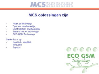 MCS oplossingen zijn

-      PABX onafhankelijk
-      Operator onafhankelijk
-      GSM-telefoon onafhankelijk
-      State of the Art technology
-      ECO GSM Technology

Sterke focus op:
-     Kwaliteit / stabiliteit
-     Innovatie
-     Support
 