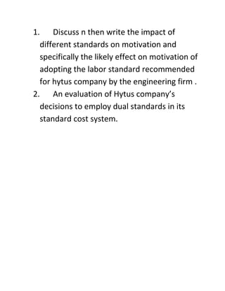 1. Discuss n then write the impact of
  different standards on motivation and
  specifically the likely effect on motivation of
  adopting the labor standard recommended
  for hytus company by the engineering firm .
2. An evaluation of Hytus company’s
  decisions to employ dual standards in its
  standard cost system.
 