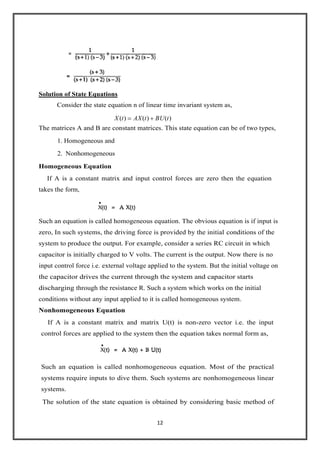 12
Solution of State Equations
Consider the state equation n of linear time invariant system as,
)()()(
.
tBUtAXtX
The matrices A and B are constant matrices. This state equation can be of two types,
1. Homogeneous and
2. Nonhomogeneous
Homogeneous Equation
If A is a constant matrix and input control forces are zero then the equation
takes the form,
Such an equation is called homogeneous equation. The obvious equation is if input is
zero, In such systems, the driving force is provided by the initial conditions of the
system to produce the output. For example, consider a series RC circuit in which
capacitor is initially charged to V volts. The current is the output. Now there is no
input control force i.e. external voltage applied to the system. But the initial voltage on
the capacitor drives the current through the system and capacitor starts
discharging through the resistance R. Such a system which works on the initial
conditions without any input applied to it is called homogeneous system.
Nonhomogeneous Equation
If A is a constant matrix and matrix U(t) is non-zero vector i.e. the input
control forces are applied to the system then the equation takes normal form as,
Such an equation is called nonhomogeneous equation. Most of the practical
systems require inputs to dive them. Such systems arc nonhomogeneous linear
systems.
The solution of the state equation is obtained by considering basic method of
 