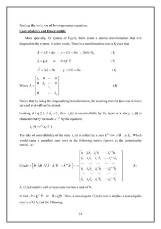 13
finding the solution of homogeneous equation.
Controllability and Observability
More specially, for system of Eq.(1), there exists a similar transformation that will
diagonalize the system. In other words, There is a transformation matrix Q such that
0; ; X(0)=XX AX Bu y CX Du (1)
-1
or X=QX QX X
 
(2)
y = CX X Bu X Du
     (3)
Where
1
2
0 0
0 0
0 n




(4)
Notice that by doing the diagonalizing transformation, the resulting transfer function between
u(s) and y(s) will not be altered.
Looking at Eq.(3), if 0kb

, then kx (t) is uncontrollable by the input u(t), since, kx (t) is
characterized by the mode kt
e by the equation:
( ) (0 )kt
k kx t e x
The lake of controllability of the state kx (t) is reflect by a zero kth
row of B

, i.e. kb

. Which
would cause a complete zero rows in the following matrix (known as the controllability
matrix), i.e.:
C(A,b)
2 1
1 1 1 1 1 1 1
2 1
2 2 2 2 2 2 2
2 3 n-1
2 1
k k k
A A A A
n
n
n
k k k k
b b b b
b b b b
B B B B B
b b b b
   

   

            
     

   
2 1
n n n
n
n n n nb b b b

   

(5)
A C(A,b) matrix with all non-zero row has a rank of N.
In fact , 1
orB Q B B QB
 
. Thus, a non-singular C(A,b) matrix implies a non-singular
matrix of C(A,b)of the following:
 