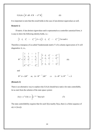 14
C(A,b) 2 -1n
B AB A B A B (6)
It is important to note that this result holds in the case of non-distinct eigenvalues as well.
Remark 1]
If matrix A has distinct eigenvalues and is represented as a controller canonical form, it
is easy to show the following identity holds, i.e.:
2 1 2 1
1 1 1 1 1 1 11 1n n
A  f or each i.
Therefore a transpose of so-called Vandermonde matrix V of n column eigenvectors of A will
diagonalize A, i.e.,
2 1
1 1 1
1 2 2 1
2 2 2 2 2 2
1 2
2 n-1
n1 1 n-1
1 2 n
1 1 1
1
1
1
T
n
n n
T
n
n nn n
W





    
   


(6)
and
1 1T T
or, A= AT T T T
W A W W W W W A

[Remark 2]
There is an alternative way to explain why C(A,b) should have rank n for state controllable,
let us start from the solution of the state space system:
0
( )
( ) (0 ) ( )
ft
At A t
t
X t e X e Bu d (7)
The state controllability requires that for each X(tf) nearby X(t0), there is a finite sequence of
u(t; t [to,tf]).
 
