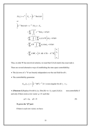 15
0
0
0
0
0
0
0
0
( 1)
0
0
( 1) 1
0
0
( ) ( )
( ) ( )
( )
= ( ) ( )
f
f
f
f
t
At A
f
t
t
AtA
f
t
t kn
A
k t k
t k i n
i
i
k it k
X t e X e Bu d
or
e Bu d e X t X
e Bu t k d
A B u t k
0
0
0
( 1)i=n-1
0
i=0 0
1
i=n-1
22 n-1
i=0
= ( ) ( )
= AB A B A B
n
t k k
i
i
kt k
i
i
n
d
A B u t k d
w
w
A BW B
w


Thus, in order W has non-trival solution, we need that C(A,b) matrix has exact rank n
There are several alternative ways of establishing the state space controllability:
The (n) rows of At
e B are linearly independent over the real field for all t.
The controllability grammian
0
( , )
f
T
t
At T A
ram o f
t
G t t e BB e d is non-singular for all 0ft t .
[Theorem 1] Replace B with b, (i.e. Dim{B}=n 1), a pair [A,b] is non-controllable if
and only if there exists a row vector 0q such that
, 0qA q qb (8)
To prove the “if” part:
If there is such row vector, we have:
 