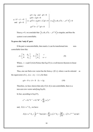 16
2 2 2 1
-1 1
0
0
0
0 , , , , 0
and 0
0
n
n n
qA q and qb
qAb qb
q I A
qA b qAb qb q b Ab A b A b
qb
qA b qb


Since 0q , we conclude that: 2 1
, , , , n
b Ab A b A b is singular, and thus the
system is not controllable.
To prove the “only if’ part:
If the pair is noncontrollable, then matrix A can be transformed into non-
controllable form like:
,
0 0
C CCC
C
A A rb
A b
A n r
(9)
Where, r rank C(A,b) (Notice that Eq.(33) is a well-known theorem in linear
system.)
Thus, one can find a row vector has the form [0 ]q z , where z can be selected as
the eigenvector of CA , (i.e.: CzA z ), for then:
0 z 0qA A z q (10)
Therefore, we have shown that only if [A, b] is non-controllable, there is a
non-zero row vector satisfying Eq.(8).
In fact, according to Eq.(27),
1
1
i
k
tAt t t T T
i i
i
e Ve V Ve W v w e
and, 0( ) At
X t e X , we have:
( )( )
0 0
1 10 0
( ) ( ) ( )i ii
t tk n
t tAt A t T T
i i i i
i i
X t e X e bu d v w e X v w b e u d
 