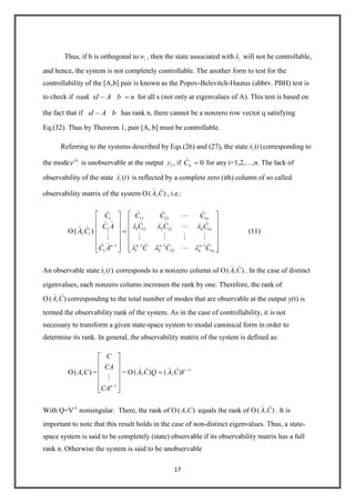 17
Thus, if b is orthogonal to iw , then the state associated with i will not be controllable,
and hence, the system is not completely controllable. The another form to test for the
controllability of the [A,b] pair is known as the Popov-Belevitch-Hautus (abbrv. PBH) test is
to check if rank sI A b n for all s (not only at eigenvalues of A). This test is based on
the fact that if sI A b has rank n, there cannot be a nonzero row vector q satisfying
Eq.(32). Thus by Theorem 1, pair [A, b] must be controllable.
Referring to the systems described by Eqs.(26) and (27), the state ( )ix t

corresponding to
the mode it
e is unobservable at the output 1y , if 1 0iC

for any i=1,2,…,n. The lack of
observability of the state ( )ix t

is reflected by a complete zero (ith) column of so called
observability matrix of the system O( , )A C
 
, i.e.:
O 1( , )A C
 
11 12 11
1 11 2 12 11
1 1 11
1 2 12 11
n
n n
n n nn
n n
C C CC
C C CC A
C C CC A
  

   

   
   

(11)
An observable state ( )ix t

corresponds to a nonzero column of O( , )A C
 
. In the case of distinct
eigenvalues, each nonzero column increases the rank by one. Therefore, the rank of
O( , )A C
 
corresponding to the total number of modes that are observable at the output y(t) is
termed the observability rank of the system. As in the case of controllability, it is not
necessary to transform a given state-space system to modal canonical form in order to
determine its rank. In general, the observability matrix of the system is defined as:
O( , )A C =
1n
C
CA
CA

= O 1
( , ) ( , )A C Q A C V
   
With Q=V-1
nonsingular. There, the rank of O( , )A C equals the rank of O( , )A C
 
. It is
important to note that this result holds in the case of non-distinct eigenvalues. Thus, a state-
space system is said to be completely (state) observable if its observability matrix has a full
rank n. Otherwise the system is said to be unobservable
 