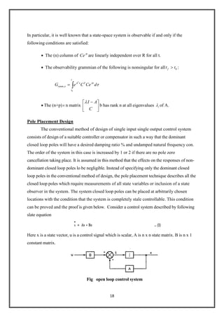18
In particular, it is well known that a state-space system is observable if and only if the
following conditions are satisfied:
The (n) column of At
Ce are linearly independent over R for all t.
The observability grammian of the following is nonsingular for all 0ft t :
0
,
T
t
A T A
ranm o
t
G e C Ce d
The (n+p) n matrix
I A
C
b has rank n at all eigenvalues i of A.
Pole Placement Design
The conventional method of design of single input single output control system
consists of design of a suitable controller or compensator in such a way that the dominant
closed loop poles will have a desired damping ratio % and undamped natural frequency con.
The order of the system in this case is increased by 1 or 2 if there are no pole zero
cancellation taking place. It is assumed in this method that the effects on the responses of non-
dominant closed loop poles lo be negligible. Instead of specifying only the dominant closed
loop poles in the conventional method of design, the pole placement technique describes all the
closed loop poles which require measurements of all state variables or inclusion of a state
observer in the system. The system closed loop poles can be placed at arbitrarily chosen
locations with the condition that the system is completely stale controllable. This condition
can be proved and the proof is given below. Consider a control system described by following
slate equation
Here x is a state vector, u is a control signal which is scalar, A is n x n state matrix. B is n x 1
constant matrix.
Fig open loop control system
 