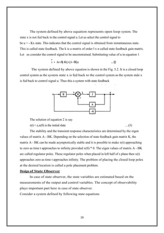 19
The system defined by above equation represents open loop system. The
state x is not fed back to the control signal u. Let us select the control signal to
be u = - Kx state. This indicates that the control signal is obtained from instantaneous state.
This is called state feedback. The k is a matrix of order l x n called state feedback gain matrix.
Let us consider the control signal to be unconstrained. Substituting value of u in equation 1
The system defined by above equation is shown in the Fig. 5.2. It is a closed loop
control system as the system state x is fed back to the control system as the system stale x
is fed back to control signal u. Thus this a system with state feedback
The solution of equation 2 is say
x(t) = e,x(0) is the initial slate …(3)
The stability and the transient response characteristics are determined by the eigen
values of matrix A - BK. Depending on the selection of state feedback gain matrix K, the
matrix A - BK can be made asymptotically stable and it is possible to make x(t) approaching
to zero as time t approaches to infinity provided x(0) * 0. The eigen values of matrix A - BK
arc called regulator poles. These regulator poles when placed in left half of s plane then x(t)
approaches zero as time t approaches infinity. The problem of placing the closed loop poles
at the desired location is called a pole placement problem.
Design of State Observer
In case of state observer, the state variables are estimated based on the
measurements of the output and control variables. The concept of observability
plays important part here in case of state observer.
Consider a system defined by following state equations
 