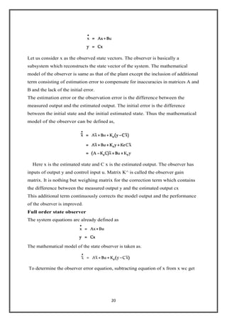 20
Let us consider x as the observed state vectors. The observer is basically a
subsystem which reconstructs the state vector of the system. The mathematical
model of the observer is same as that of the plant except the inclusion of additional
term consisting of estimation error to compensate for inaccuracies in matrices A and
B and the lack of the initial error.
The estimation error or the observation error is the difference between the
measured output and the estimated output. The initial error is the difference
between the initial state and the initial estimated state. Thus the mathematical
model of the observer can be defined as,
Here x is the estimated state and C x is the estimated output. The observer has
inputs of output y and control input u. Matrix K^ is called the observer gain
matrix. It is nothing but weighing matrix for the correction term which contains
the difference between the measured output y and the estimated output cx
This additional term continuously corrects the model output and the performance
of the observer is improved.
Full order state observer
The system equations arc already defined as
The mathematical model of the state observer is taken as.
To determine the observer error equation, subtracting equation of x from x wc get
 