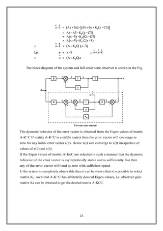 21
The block diagram of the system and full order state observer is shown in the Fig.
The dynamic behavior of the error vector is obtained from the Eigen values of matrix
A-K^C If matrix A-K^C is a stable matrix then the error vector will converge to
zero for any initial error vector e(0). Hence x(t) will converge to x(t) irrespective of
values of x(0) and x(0).
If the Eigen values of matrix A-KeC are selected in such a manner that the dynamic
behavior of the error vector is asymptotically stable and is sufficiently fast then
any of the error vector will tend to zero with sufficient speed.
1/ the system is completely observable then it can be shown that it is possible to select
matrix K,. such that A-K^C has arbitrarily desired Eigen values, i.c. observer gain
matrix Ke can be obtained to get the desired matrix A-KCC.
 