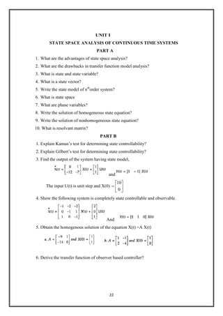 22
UNIT I
STATE SPACE ANALYSIS OF CONTINUOUS TIME SYSTEMS
PART A
1. What are the advantages of state space analysis?
2. What are the drawbacks in transfer function model analysis?
3. What is state and state variable?
4. What is a state vector?
5. Write the state model of nth
order system?
6. What is state space
7. What are phase variables?
8. Write the solution of homogeneous state equation?
9. Write the solution of nonhomogeneous state equation?
10. What is resolvant matrix?
PART B
1. Explain Kaman’s test for determining state controllability?
2. Explain Gilbert’s test for determining state controllability?
3. Find the output of the system having state model,
and
The input U(t) is unit step and X(0)
0
10
4. Show the following system is completely state controllable and observable.
And
5. Obtain the homogenous solution of the equation X(t) =A X(t)
6. Derive the transfer function of observer based controller?
 