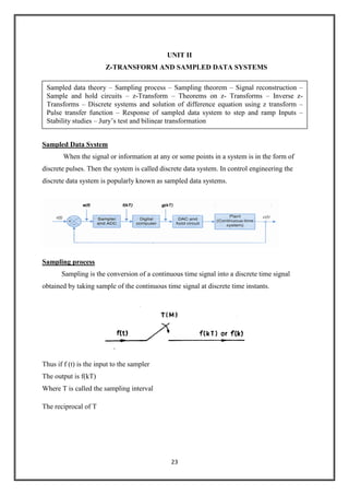 23
UNIT II
Z-TRANSFORM AND SAMPLED DATA SYSTEMS
Sampled Data System
When the signal or information at any or some points in a system is in the form of
discrete pulses. Then the system is called discrete data system. In control engineering the
discrete data system is popularly known as sampled data systems.
Sampling process
Sampling is the conversion of a continuous time signal into a discrete time signal
obtained by taking sample of the continuous time signal at discrete time instants.
Thus if f (t) is the input to the sampler
The output is f(kT)
Where T is called the sampling interval
The reciprocal of T
Sampled data theory – Sampling process – Sampling theorem – Signal reconstruction –
Sample and hold circuits – z-Transform – Theorems on z- Transforms – Inverse z-
Transforms – Discrete systems and solution of difference equation using z transform –
Pulse transfer function – Response of sampled data system to step and ramp Inputs –
Stability studies – Jury’s test and bilinear transformation
 