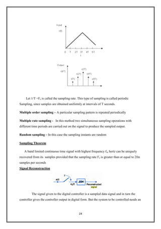 24
Let 1/T =Fs is called the sampling rate. This type of sampling is called periodic
Sampling, since samples are obtained uniformly at intervals of T seconds.
Multiple order sampling – A particular sampling pattern is repeated periodically
Multiple rate sampling - In this method two simultaneous sampling operations with
different time periods are carried out on the signal to produce the sampled output.
Random sampling – In this case the sampling instants are random
Sampling Theorem
A band limited continuous time signal with highest frequency fm hertz can be uniquely
recovered from its samples provided that the sampling rate Fs is greater than or equal to 2fm
samples per seconds
Signal Reconstruction
The signal given to the digital controller is a sampled data signal and in turn the
controller gives the controller output in digital form. But the system to be controlled needs an
 