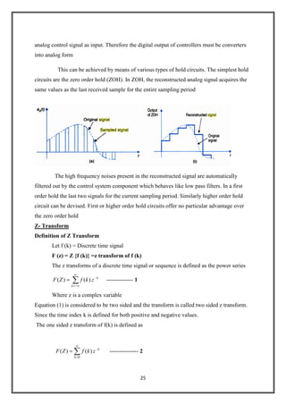 25
analog control signal as input. Therefore the digital output of controllers must be converters
into analog form
This can be achieved by means of various types of hold circuits. The simplest hold
circuits are the zero order hold (ZOH). In ZOH, the reconstructed analog signal acquires the
same values as the last received sample for the entire sampling period
The high frequency noises present in the reconstructed signal are automatically
filtered out by the control system component which behaves like low pass filters. In a first
order hold the last two signals for the current sampling period. Similarly higher order hold
circuit can be devised. First or higher order hold circuits offer no particular advantage over
the zero order hold
Z- Transform
Definition of Z Transform
Let f (k) = Discrete time signal
F (z) = Z {f (k)} =z transform of f (k)
The z transforms of a discrete time signal or sequence is defined as the power series
k
k
zkfZF )()( -------------- 1
Where z is a complex variable
Equation (1) is considered to be two sided and the transform is called two sided z transform.
Since the time index k is defined for both positive and negative values.
The one sided z transform of f(k) is defined as
k
k
zkfZF
0
)()( --------------- 2
 