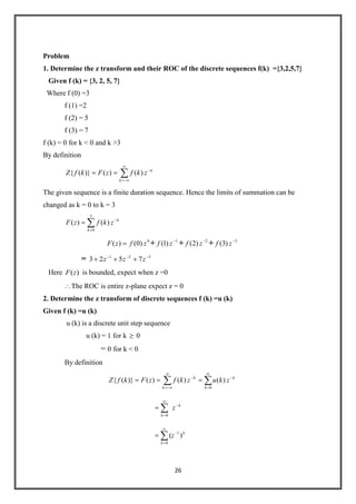 26
Problem
1. Determine the z transform and their ROC of the discrete sequences f(k) ={3,2,5,7}
Given f (k) = {3, 2, 5, 7}
Where f (0) =3
f (1) =2
f (2) = 5
f (3) = 7
f (k) = 0 for k < 0 and k >3
By definition
k
k
zkfzFkfZ )()()}({
The given sequence is a finite duration sequence. Hence the limits of summation can be
changed as k = 0 to k = 3
k
k
zkfzF
3
0
)()(
0
)0()( zfzF + 1
)1( zf + 2
)2( zf + 3
)3( zf
= 321
7523 zzz
Here )(zF is bounded, expect when z =0
The ROC is entire z-plane expect z = 0
2. Determine the z transform of discrete sequences f (k) =u (k)
Given f (k) =u (k)
u (k) is a discrete unit step sequence
u (k) = 1 for k 0
= 0 for k < 0
By definition
k
k
zkfzFkfZ )()()}({ k
k
zku
0
)(
k
k
z
0
k
k
z )( 1
0
 