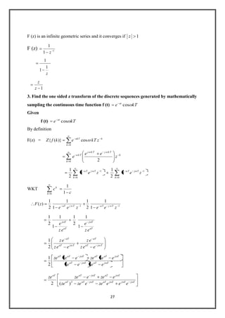 27
F (z) is an infinite geometric series and it converges if 1z
F (z) 1
1
1
z
z
1
1
1
1z
z
3. Find the one sided z transform of the discrete sequences generated by mathematically
sampling the continuous time function f (t) kTe at
cos
Given
f (t) kTe at
cos
By definition
F(z) = k
k
akT
zkTekfZ
0
cos)}({
k
k
TkjTkj
Tka
z
ee
e
0 2
0 0
11
2
1
2
1
k k
kTjTakTjTa
zeezee
WKT
c
c
k
k
1
1
0
11
1
1
2
1
1
1
2
1
)(
zeezee
zF TwjTaTwjaT
aT
Tj
aT
Tj
ez
e
ez
e
1
1
2
1
1
1
2
1
TjaT
aT
TjaT
aT
eez
ez
eez
ez
2
1
TjaTTjaT
TjaTaTTjaTaT
ezeeze
ezezeezeze
2
1
TjTjTjaTTjaTaT
TjaTTjaTaT
eeezeezeze
ezeezeze
2
)(2
 