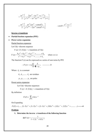 28
1)(
)(2
2 22 TjTjaTaT
TjTjaTaT
eezeez
eezeze
1cos2
)cos(
2 22
Tzeez
Tzezeze
aTaT
aTaTaT
2
cos
jj
ee
Inverse z transform
Partial fraction expansion (PFE)
Power series expansion
Partial fraction expansion
Let f (k) =discrete sequence
F (z) =Z {f (k)} = z transform of f (k)
F (z) =
n
nnn
m
mmm
azazaz
bzbzbzb
..........
..........
2
2
1
1
2
0
1
00
where nm
The function F (z) can be expressed as a series of sum terms by PFE
n
i i
i
pz
A
AzF
1
0)( -------------- 3
Where 0A is a constant
nAAA ,........, 21 are residues
nppp ,........, 21 are poles
Power series expansion
Let f (k) =discrete sequences
F (z) = Z {f (k)} = z transform of f (k)
By definition
k
k
zkfZF )()(
On Expanding
...)..........)2()1()0()1()2()3((.......)( 210123
zfzfzfzfzfzfZF -------4
Problem
1. Determine the inverse z transform of the following function
(i) F (z) = 21
5.05.11
1
zz
 