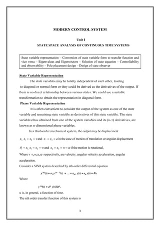 3
MODERN CONTROL SYSTEM
Unit I
STATE SPACE ANALYSIS OF CONTINUOUS TIME SYSTEMS
State Variable Representation
The state variables may be totally independent of each other, leading
to diagonal or normal form or they could be derived as the derivatives of the output. If
them is no direct relationship between various states. We could use a suitable
transformation to obtain the representation in diagonal form.
Phase Variable Representation
It is often convenient to consider the output of the system as one of the state
variable and remaining state variable as derivatives of this state variable. The state
variables thus obtained from one of the system variables and its (n-1) derivatives, are
known as n-dimensional phase variables.
In a third-order mechanical system, the output may be displacement
vxxx 2
.
1,1 and axx 32
.
in the case of motion of translation or angular displacement
wxxx 2
.
1,11 and
.
3
.
2 wxx if the motion is rotational,
Where v ,,, awv respectively, are velocity, angular velocity acceleration, angular
acceleration.
Consider a SISO system described by nth-order differential equation
Where
u is, in general, a function of time.
The nth order transfer function of this system is
State variable representation – Conversion of state variable form to transfer function and
vice versa – Eigenvalues and Eigenvectors – Solution of state equation – Controllability
and observability – Pole placement design – Design of state observer
 