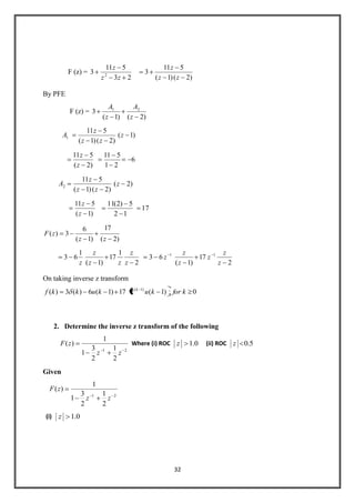 32
F (z) =
23
511
3 2
zz
z
)2()1(
511
3
zz
z
By PFE
F (z) =
)2()1(
3 21
z
A
z
A
1A )1(
)2()1(
511
z
zz
z
)2(
511
z
z
6
21
511
2A )2(
)2()1(
511
z
zz
z
)1(
511
z
z
17
12
5)2(11
)2(
17
)1(
6
3)(
zz
zF
2
1
17
)1(
1
63
z
z
zz
z
z 2
17
)1(
63 11
z
z
z
z
z
z
On taking inverse z transform
0;)1(217)1(6)(3)( )1(
kforkukukkf k
2. Determine the inverse z transform of the following
21
2
1
2
3
1
1
)(
zz
zF Where (i) ROC 0.1z (ii) ROC 5.0z
Given
21
2
1
2
3
1
1
)(
zz
zF
(i) 0.1z
 