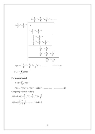 33
..........
8
15
4
7
2
3
1 321
zzz
21
2
1
2
3
1 zz 1
21
2
1
2
3
1 zz
321
21
4
3
4
9
2
3
2
1
2
3
zzz
zz
422
22
8
7
4
3
4
7
4
3
4
7
zzz
zz
43
8
7
8
15
zz
)(zF ..........
8
15
4
7
2
3
1 321
zzz ------------ -(i)
k
k
zkfZF )()(
For a causal signal
k
k
zkfzF
0
)()(
.................)2()1()0()( 321
zfzfzfzF -------------- (ii)
Comparing equation (i) &(ii)
1)0(f ,
2
3
)1(f ,
4
7
)2(f ,
8
15
)3(f
0......}..........,
8
15
,
4
7
,
2
3
,1{)( kforkf
 