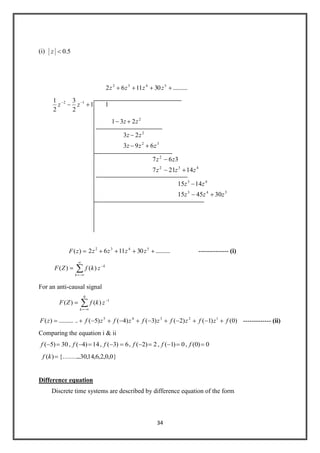 34
(i) 5.0z
..........301162 5432
zzzz
1
2
3
2
1 12
zz 1
2
231 zz
32
2
693
23
zzz
zz
432
2
14217
367
zzz
zz
543
43
304515
1415
zzz
zz
)(zF ..........301162 5432
zzzz -------------- (i)
k
k
zkfZF )()(
For an anti-causal signal
1
0
)()( zkfZF
k
)0()1()2()3()4()5(............)( 12345
fzfzfzfzfzfzF ------------- (ii)
Comparing the equation i & ii
30)5(f , 14)4(f , 6)3(f , 2)2(f , 0)1(f , 0)0(f
}0,0,2,6,14,30..{.........)(kf
Difference equation
Discrete time systems are described by difference equation of the form
 