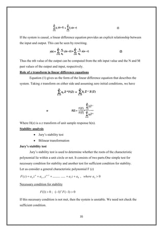 35
If the system is causal, a linear difference equation provides an explicit relationship between
the input and output. This can be seen by rewriting.
Thus the nth value of the output can be computed from the nth input value and the N and M
past values of the output and input, respectively.
Role of z transform in linear difference equations
Equation (1) gives us the form of the linear difference equation that describes the
system. Taking z transform on either side and assuming zero initial conditions, we have
Where H(z) is a z transform of unit sample response h(n).
Stability analysis
Jury’s stability test
Bilinear transformation
Jury’s stability test
Jury’s stability test is used to determine whether the roots of the characteristic
polynomial lie within a unit circle or not. It consists of two parts.One simple test for
necessary condition for stability and another test for sufficient condition for stability.
Let us consider a general characteristic polynomial F (z)
0,................)( 01
1
1 n
n
n
n
n awhereazazazazF
Necessary condition for stability
0)1()1(;0)1( FF n
If this necessary condition is not met, then the system is unstable. We need not check the
sufficient condition.
 