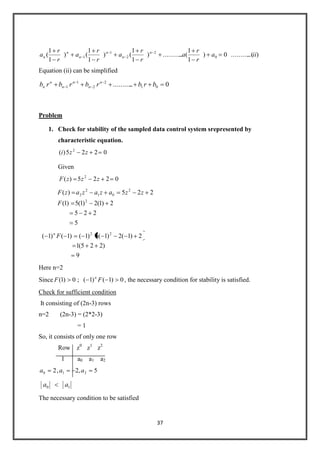 37
)..(..........0)
1
1
(............)
1
1
()
1
1
()
1
1
( 0
2
2
1
1 iia
r
r
a
r
r
a
r
r
a
r
r
a n
n
n
n
n
n
Equation (ii) can be simplified
0............ 01
2
2
1
1 brbrbrbrb n
n
n
n
n
n
Problem
1. Check for stability of the sampled data control system srepresented by
characteristic equation.
0225)( 2
zzi
Given
0225)( 2
zzzF
5
225
2)1(2)1(5)1(
225)(
2
2
01
2
2
F
zzazazazF
9
)225(1
2)1(2)1(5)1()1()1( 22
Fn
Here n=2
Since 0)1()1(;0)1( FF n
, the necessary condition for stability is satisfied.
Check for sufficient condition
It consisting of (2n-3) rows
n=2 (2n-3) = (2*2-3)
= 1
So, it consists of only one row
Row z0
z1
z2
1 a0 a1 a2
5,2,2 210 aaa
10 aa
The necessary condition to be satisfied
 