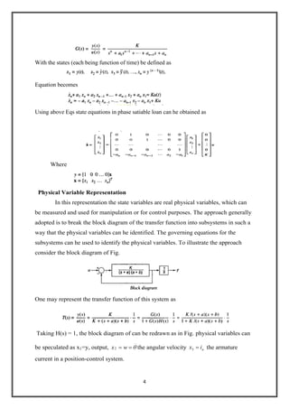 4
With the states (each being function of time) be defined as
Equation becomes
Using above Eqs state equations in phase satiable loan can he obtained as
Where
Physical Variable Representation
In this representation the state variables are real physical variables, which can
be measured and used for manipulation or for control purposes. The approach generally
adopted is to break the block diagram of the transfer function into subsystems in such a
way that the physical variables can he identified. The governing equations for the
subsystems can he used to identify the physical variables. To illustrate the approach
consider the block diagram of Fig.
One may represent the transfer function of this system as
Taking H(s) = 1, the block diagram of can be redrawn as in Fig. physical variables can
be speculated as x1=y, output,
.
2 wx the angular velocity aix3 the armature
current in a position-control system.
 