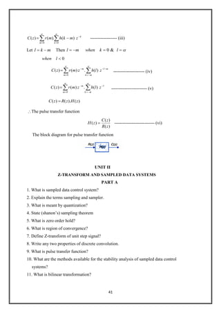 41
k
km
zmkhmrzC
00
)(.)()( ------------------ (iii)
Let mkl Then lkwhenml &0
0lwhen
ml
mkm
m
zlhzmrzC )(.)()(
0
--------------------- (iv)
l
mkm
m
zlhzmrzC )(.)()(
0
------------------------ (v)
)().()( zHzRzC
The pulse transfer function
)(
)(
)(
zR
zC
zH --------------------------- (vi)
The block diagram for pulse transfer function
UNIT II
Z-TRANSFORM AND SAMPLED DATA SYSTEMS
PART A
1. What is sampled data control system?
2. Explain the terms sampling and sampler.
3. What is meant by quantization?
4. State (shanon’s) sampling theorem
5. What is zero order hold?
6. What is region of convergence?
7. Define Z-transform of unit step signal?
8. Write any two properties of discrete convolution.
9. What is pulse transfer function?
10. What are the methods available for the stability analysis of sampled data control
systems?
11. What is bilinear transformation?
 