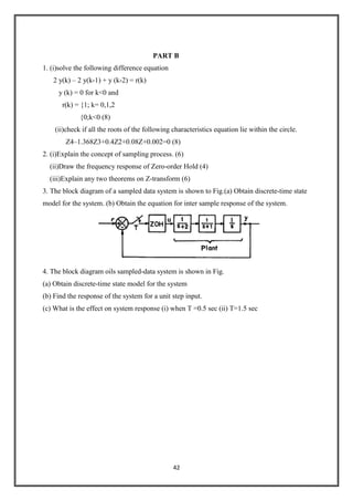 42
PART B
1. (i)solve the following difference equation
2 y(k) – 2 y(k-1) + y (k-2) = r(k)
y (k) = 0 for k<0 and
r(k) = {1; k= 0,1,2
{0;k<0 (8)
(ii)check if all the roots of the following characteristics equation lie within the circle.
Z4–1.368Z3+0.4Z2+0.08Z+0.002=0 (8)
2. (i)Explain the concept of sampling process. (6)
(ii)Draw the frequency response of Zero-order Hold (4)
(iii)Explain any two theorems on Z-transform (6)
3. The block diagram of a sampled data system is shown to Fig.(a) Obtain discrete-time state
model for the system. (b) Obtain the equation for inter sample response of the system.
4. The block diagram oils sampled-data system is shown in Fig.
(a) Obtain discrete-time state model for the system
(b) Find the response of the system for a unit step input.
(c) What is the effect on system response (i) when T =0.5 sec (ii) T=1.5 sec
 