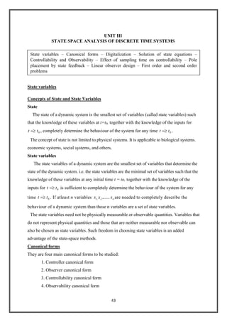 43
UNIT III
STATE SPACE ANALYSIS OF DISCRETE TIME SYSTEMS
State variables
Concepts of State and State Variables
State
The state of a dynamic system is the smallest set of variables (called state variables) such
that the knowledge of these variables at t=t0, together with the knowledge of the inputs for
0tt , completely determine the behaviour of the system for any time 0tt .
The concept of state is not limited to physical systems. It is applicable to biological systems.
economic systems, social systems, and others.
State variables
The state variables of a dynamic system are the smallest set of variables that determine the
state of the dynamic system. i.e. the state variables are the minimal set of variables such that the
knowledge of these variables at any initial time t = to, together with the knowledge of the
inputs for 0tt is sufficient to completely determine the behaviour of the system for any
time 0tt . If atleast n variables nxxx ,......2,1 are needed to completely describe the
behaviour of a dynamic system than those n variables are a set of state variables.
The state variables need not be physically measurable or observable quantities. Variables that
do not represent physical quantities and those that are neither measurable nor observable can
also be chosen as state variables. Such freedom in choosing state variables is an added
advantage of the state-space methods.
Canonical forms
They are four main canonical forms to be studied:
1. Controller canonical form
2. Observer canonical form
3. Controllability canonical form
4. Observability canonical form
State variables – Canonical forms – Digitalization – Solution of state equations –
Controllability and Observability – Effect of sampling time on controllability – Pole
placement by state feedback – Linear observer design – First order and second order
problems
 