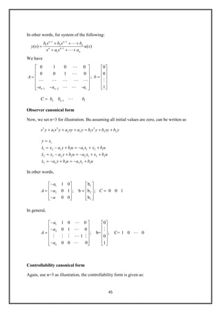 45
In other words, for system of the following:
1 1
1 2
1
1
( ) ( )
n n
n
n n
n
b s b s b
y s u s
s a s a


We have
1 2 1
0 1 0 0
0 0 1 0
- -n n
A
a a a


    
 
;
0
0
1
b

1 1n nC b b b
Observer canonical form
Now, we set n=3 for illustration. Bu assuming all initial values are zero, can be written as
3 2 2
1 2 3 1 2 3s y a s y a sy a y b s y b sy b y
1
1 2 1 1 1 1 2 1
2 3 2 2 2 1 3 2
3 3 3 3 1 3
y x
x x a y b u a x x b u
x x a y b u a x x b u
x a y b u a x b u



In other words,
1 1
2 2
3
1 0 b
0 1 ; b b ; 0 0 1
0 0 b
a
A a C
a
In general,
1
2
1 0 0 0
0 1 0
; b= ; C= 1 0 0
1 0
0 0 0 1n
a
a
A
a

 

    

Controllability canonical form
Again, use n=3 as illustration, the controllability form is given as:
 