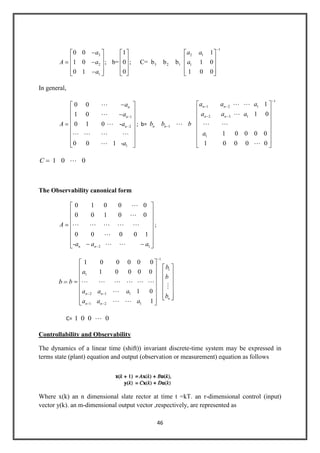 46
1
3 2 1
2 3 2 1 1
1
0 0 1 1
1 0 ; b= 0 ; C= b b b 1 0
0 1 0 1 0 0
a a a
A a a
a
In general,
1
2
1
0 0
1 0
0 1 0 -
0 0 1 -
n
n
n
a
a
A a
a



   

; b=
1
1 2 1
2 3 1
1
1
1
1 0
1 0 0 0 0
1 0 0 0 0
n n
n n
n n
a a a
a a a
b b b
a
 

  

1 0 0C 
The Observability canonical form
2 1
0 1 0 0 0
0 0 1 0 0
0 0 0 0 1
- n n
A
a a a


    

 
;
b
1
1
1
2 1 1
1 2 1
1 0 0 0 0 0
1 0 0 0 0
1 0
1
n n
n
n n
b
a
b
b
a a a
b
a a a
     


 
C= 1 0 0 0
Controllability and Observability
The dynamics of a linear time (shift)) invariant discrete-time system may be expressed in
terms state (plant) equation and output (observation or measurement) equation as follows
Where x(k) an n dimensional slate rector at time t =kT. an r-dimensional control (input)
vector y(k). an m-dimensional output vector ,respectively, are represented as
 