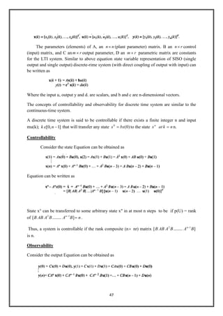 47
The parameters (elements) of A, an nn (plant parameter) matrix. B an rn control
(input) matrix, and C an rm output parameter, D an rm parametric matrix are constants
for the LTI system. Similar to above equation state variable representation of SISO (single
output and single output) discrete-rime system (with direct coupling of output with input) can
be written as
Where the input u, output y and d. are scalars, and b and c are n-dimensional vectors.
The concepts of controllability and observability for discrete time system are similar to the
continuous-time system.
A discrete time system is said to be controllable if there exists a finite integer n and input
mu(k); ]1,0[ nk that will transfer any state )0(0
bxx to the state nkatxn
n.
Controllability
Consider the state Equation can be obtained as
Equation can be written as
State x° can be transferred to some arbitrary state x" in at most n steps to be if p(U) = rank
of nBABAABB n
].........[ 12
.
Thus, a system is controllable if the rank composite (n nr) matrix ].........[ 12
BABAABB n
is n.
Observability
Consider the output Equation can be obtained as
 