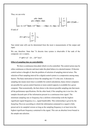 48
Thus, we can write
If rank of
!hen initial state x(0) can be determined from the most n measurements of the output and
input.
We can, therefore. State that "A discrete time system is observable if the rank of the
composite nnm matrix.
Effect of sampling time on controllability
We have a continuous-time plant which is to be controlled. The control action may be
either continuous or discrete and must make the plant behave in a desired manner. If discrete
control action is thought of, then the problem of selection of sampling interval arises. The
selection of best sampling interval for a digital control system is a compromise among many
factors. The basic motivation to lower the sampling rate 1/T is the cost. A decrease in
sampling rate means more time is available for control calculations, hence slower computers
are possible for a given control function or more control capacity is available for a given
computer. That economically, the best choice is the slowest possible sampling rate that meets
all the performance specifications. On the other hand, if the sampling rate is too low, the
sampler discards part of the information present in a continuous.
tirne signal. The
minimum sampling rate or frequency has a definite relationship with the highest
significant signal frequency (i.e., signal bandwidth). This relationship is given by the
Sampling Theorem according to which the information contained in a signal is fully
preserved in its sampled version so long as the sampling frequency is at least twice the
highest significant frequency contained in the signal. This sets an absolute lower bound to
the sample rate selection.
 