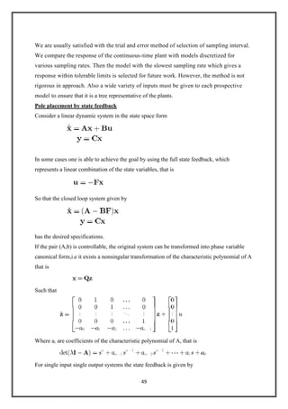 49
We are usually satisfied with the trial and error method of selection of sampling interval.
We compare the response of the continuous-time plant with models discretized for
various sampling rates. Then the model with the slowest sampling rate which gives a
response within tolerable limits is selected for future work. However, the method is not
rigorous in approach. Also a wide variety of inputs must be given to each prospective
model to ensure that it is a tree representative of the plants.
Pole placement by state feedback
Consider a linear dynamic system in the state space form
In some cases one is able to achieve the goal by using the full state feedback, which
represents a linear combination of the state variables, that is
So that the closed loop system given by
has the desired specifications.
If the pair (A,b) is controllable, the original system can be transformed into phase variable
canonical form,i.e it exists a nonsingular transformation of the characteristic polynomial of A
that is
Such that
Where ai are coefficients of the characteristic polynomial of A, that is
For single input single output systems the state feedback is given by
 