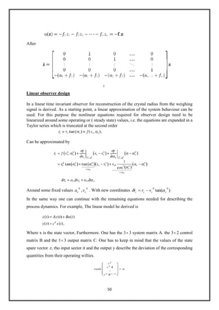 50
After
Linear observer design
In a linear time invariant observer for reconstruction of the crystal radius from the weighing
signal is derived. As a starting point, a linear approximation of the system behaviour can be
used. For this purpose the nonlinear equations required for observer design need to be
linearized around some operating or ( steady state) values, i.e. the equations are expanded in a
Taylor series which is truncated at the second order
Can be approximated by
Around some fixed values
00
, ee va . With new coordinates )tan(
00
cccc vrr
In the same way one can continue with the remaining equations needed for describing the
process dynamics. For example, The linear model he derived is
Where x is the state vector, Furthermore. One has the 3 3 system matrix A. the 3 2 control
matrix B and the 1 3 output matrix C. One has to keep in mind that the values of the state
spare vector .r, rho input sector it and the output y describe the deviation of the corresponding
quantities from their operating willies.
 