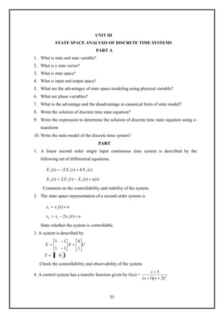 51
UNIT III
STATE SPACE ANALYSIS OF DISCRETE TIME SYSTEMS
PART A
1. What is state and state variable?
2. What is a state vector?
3. What is state space?
4. What is input and output space?
5. What are the advantages of state space modeling using physical variable?
6. What are phase variables?
7. What is the advantage and the disadvantage in canonical form of state model?
8. Write the solution of discrete time state equation?
9. Write the expression to determine the solution of discrete time state equation using z-
transform
10. Write the state model of the discrete time system?
PART
1. A linear second order single input continuous time system is described by the
following set of differential equations.
)()()(2)(
)(4)(2)(
21
.
2
21
.
1
tutXtXtX
tXtXtX
Comment on the controllability and stability of the system.
2. The state space representation of a second order system is
utxxx
utxx
)(2
)(
21
.
2
1
.
1
State whether the system is controllable.
3. A system is described by
XY
UXX
01
1
0
11
11.
Check the controllability and observability of the system
4. A control system has a transfer function given by G(s) = 2
)2)(1(
3
ss
s
 