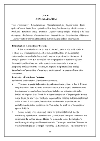 52
Unit IV
NONLINEAR SYSTEMS
Introduction to Nonlinear Systems
It has been mentioned earlier that a control system is said lo be linear if
it obeys law of superposition. Most of the control systems are nonlinear in
nature and are treated to be linear, under certain approximation, from case of
analysis point of view. Let us discuss now the properties of nonlinear systems.
In practice nonlinearities may exist in the systems inherently or may be
purposely introduced in the systems, to improve the performance. Hence
knowledge of properties of nonlinear systems and various nonlinearities
is important.
Properties of Nonlinear Systems
The various characteristics of nonlinear systems are,
The most important characteristics of a nonlinear system is that it does not
obey the law of superposition. Hence its behavior with respect to standard test
inputs cannot be used as base to analyses its behavior with respect to other
inputs. Its response is different for different amplitudes of input signals. Hence
while doing the analysis of nonlinear system, along with the mathematical model
of the system, it is necessary to have information about amplitudes of the
probable inputs, initial conditions etc. This makes the analysis of the nonlinear
system difficult.
Linear system gives sinusoidal output for a sinusoidal input, may be
introducing a phase shift. But nonlinear system produces higher harmonics and
sometimes the sub harmonics. Hence for sinusoidal input, the output of a
nonlinear system is generally non sinusoidal. The output consists of frequencies
which are multiples of the input frequency i.e. harmonics. The sub harmonics
Types of nonlinearity – Typical examples – Phase-plane analysis – Singular points – Limit
cycles – Construction of phase trajectories – Describing function method – Basic concepts –
Dead Zone – Saturation – Relay – Backlash – Liapunov stability analysis – Stability in the sense
of Liapunov – Definiteness of scalar functions – Quadratic forms – Second method of Liapunov
– Liapunov stability analysis of linear time invariant systems and non-linear system
 