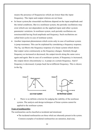 53
means the presence of frequencies which are lower than the input
frequency. The input and output relations are not linear.
In linear system,the sinusoidal oscillations depend on the input amplitude and
the initial conditions. But in a nonlinear system, the periodic oscillations may
exist which are not dependent on the applied input and other system
parameter variations. In nonlinear system, such periodic oscillations are
nonsinusoidal having fixed amplitude and frequency. Such oscillations arc
called limit cycles in case of nonlinear system.
Another important phenomenon which exists only in case of nonlinear system
is jump resonance. This can be explained by considering a frequency response.
The Fig. (a) Shows the frequency response of a linear system which shows
that output varies continuously as the frequency changes. Similarly though
frequency us increased or decreased, the output travels along the same curve
again and again. But in case of a nonlinear system, if frequency is increased,
the output shows discontinuity i.c. it jumps at a certain frequency. And if
frequency is decreased, it jumps back but at different frequency. This is shown
in the fig.
There is no definite criterion for judging the stability of the nonlinear
system. The analysis and design techniques of linear systems cannot be
applied to the nonlinear system.
Types of nonlinearities
The nonlinearities can be classified as incidental and intentional.
The incidental nonlinearities are those which are inherently present in the system.
Common examples of incidental nonlinearities are saturation, dead zone,
 